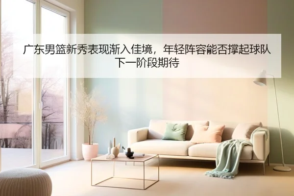 广东男篮新秀表现渐入佳境，年轻阵容能否撑起球队下一阶段期待 - kaiyun